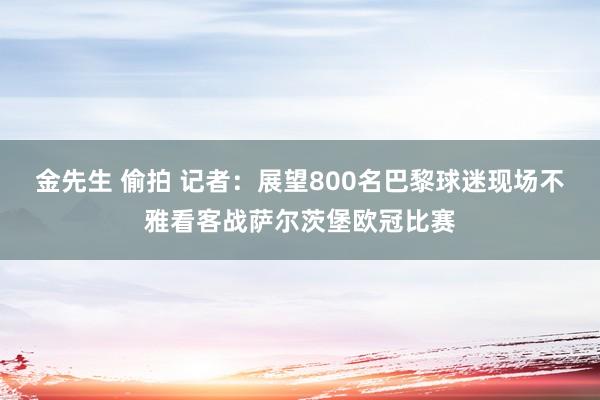 金先生 偷拍 记者：展望800名巴黎球迷现场不雅看客战萨尔茨堡欧冠比赛