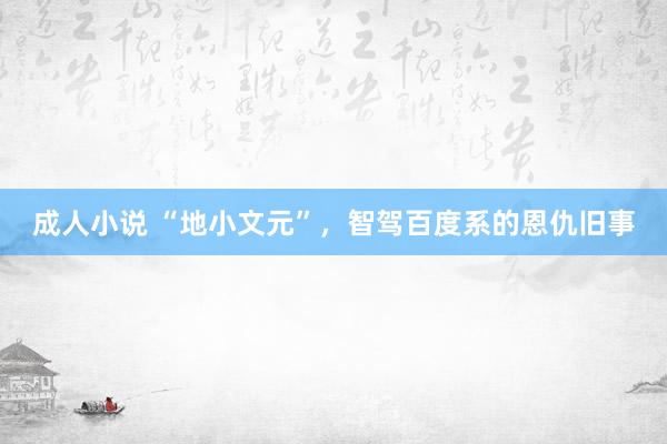 成人小说 “地小文元”，智驾百度系的恩仇旧事
