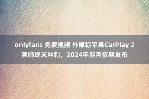 onlyfans 免费视频 外媒称苹果CarPlay 2濒临终末冲刺，2024年能否依期发布