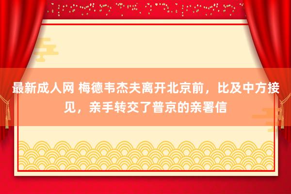 最新成人网 梅德韦杰夫离开北京前，比及中方接见，亲手转交了普京的亲署信