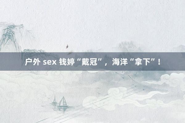户外 sex 钱婷“戴冠”，海洋“拿下”！