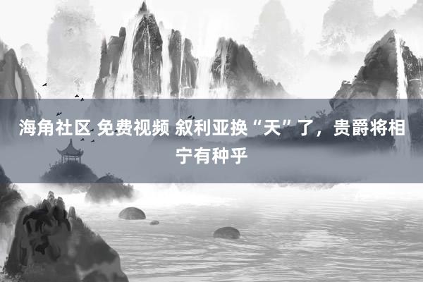 海角社区 免费视频 叙利亚换“天”了，贵爵将相宁有种乎