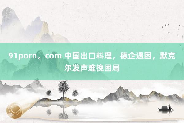 91porn。com 中国出口料理，德企遇困，默克尔发声难挽困局