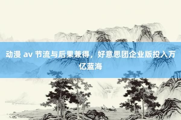 动漫 av 节流与后果兼得，好意思团企业版投入万亿蓝海