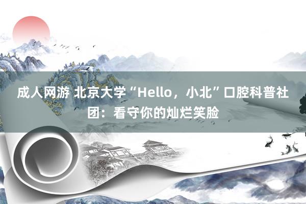 成人网游 北京大学“Hello，小北”口腔科普社团：看守你的灿烂笑脸