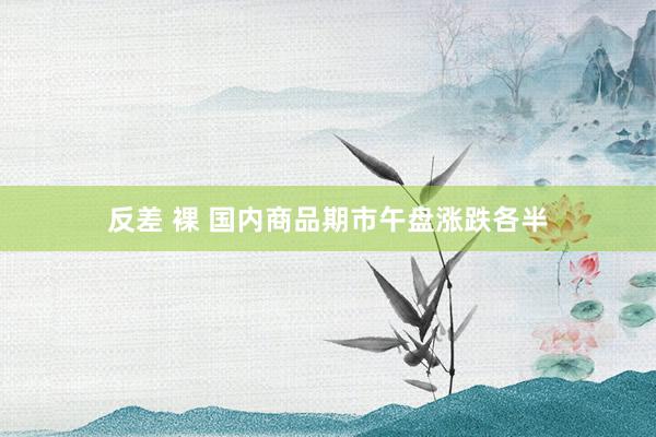 反差 裸 国内商品期市午盘涨跌各半