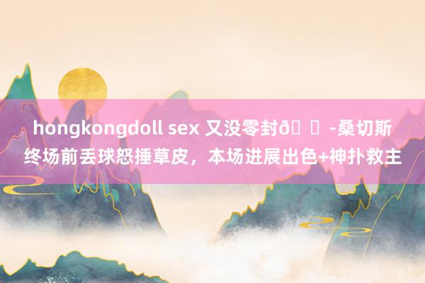 hongkongdoll sex 又没零封😭桑切斯终场前丢球怒捶草皮，本场进展出色+神扑救主