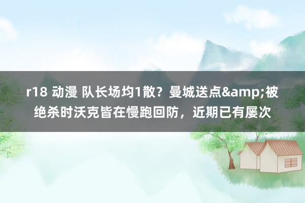 r18 动漫 队长场均1散？曼城送点&被绝杀时沃克皆在慢跑回防，近期已有屡次