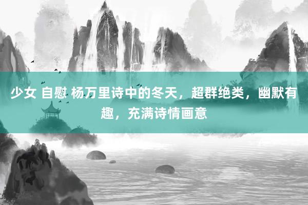 少女 自慰 杨万里诗中的冬天，超群绝类，幽默有趣，充满诗情画意