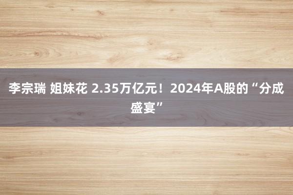 李宗瑞 姐妹花 2.35万亿元！2024年A股的“分成盛宴”