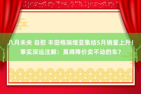 八月未央 自慰 丰田格瑞维亚集结5月销量上升！事实深远注解：莫得降价卖不动的车？