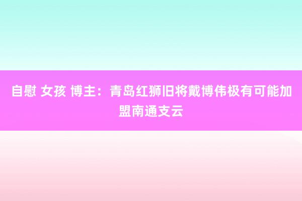自慰 女孩 博主：青岛红狮旧将戴博伟极有可能加盟南通支云