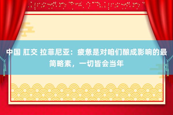 中国 肛交 拉菲尼亚：疲惫是对咱们酿成影响的最简略素，一切皆会当年