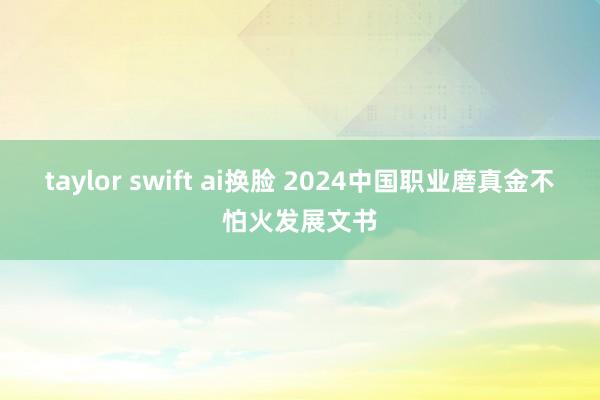 taylor swift ai换脸 2024中国职业磨真金不怕火发展文书
