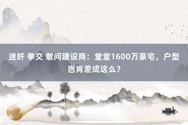 迷奸 拳交 敢问建设商：堂堂1600万豪宅，户型岂肯差成这么？