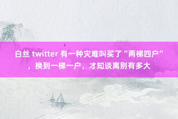 白丝 twitter 有一种灾难叫买了“两梯四户”，换到一梯一户，才知谈离别有多大