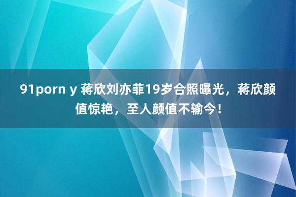 91porn y 蒋欣刘亦菲19岁合照曝光，蒋欣颜值惊艳，至人颜值不输今！