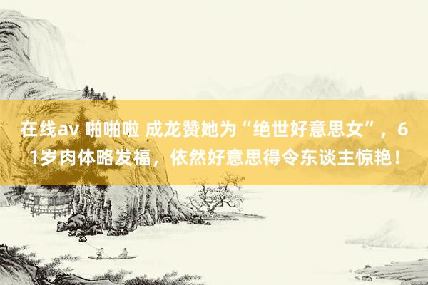 在线av 啪啪啦 成龙赞她为“绝世好意思女”，61岁肉体略发福，依然好意思得令东谈主惊艳！