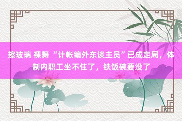 擦玻璃 裸舞 “计帐编外东谈主员”已成定局，体制内职工坐不住了，铁饭碗要没了