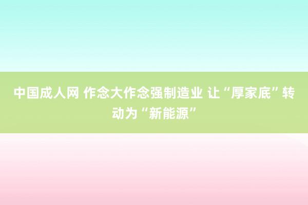 中国成人网 作念大作念强制造业 让“厚家底”转动为“新能源”
