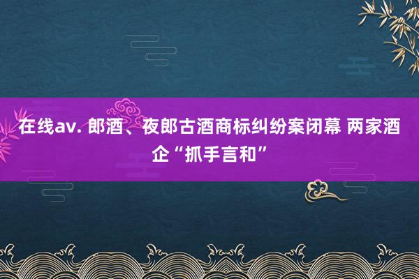 在线av. 郎酒、夜郎古酒商标纠纷案闭幕 两家酒企“抓手言和”