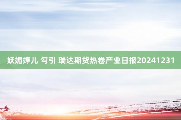 妖媚婷儿 勾引 瑞达期货热卷产业日报20241231
