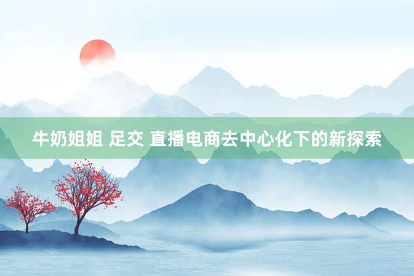 牛奶姐姐 足交 直播电商去中心化下的新探索