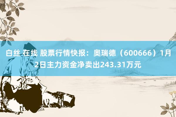白丝 在线 股票行情快报：奥瑞德（600666）1月2日主力资金净卖出243.31万元