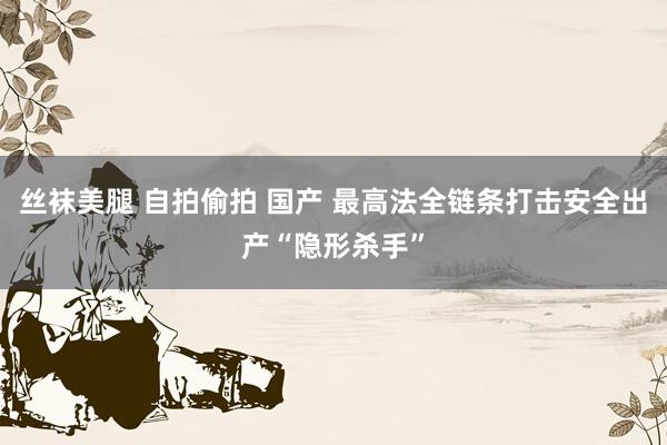 丝袜美腿 自拍偷拍 国产 最高法全链条打击安全出产“隐形杀手”