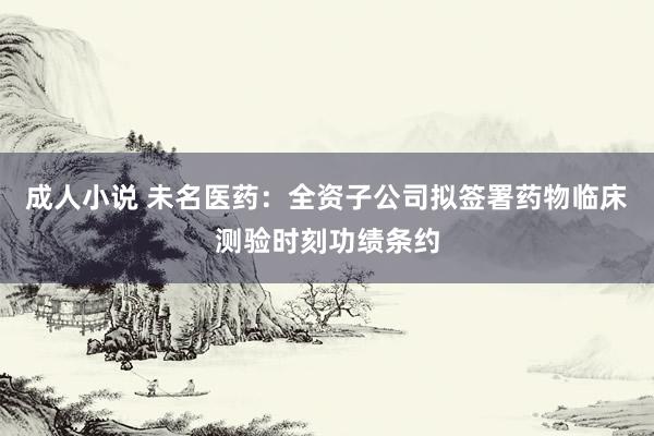 成人小说 未名医药：全资子公司拟签署药物临床测验时刻功绩条约