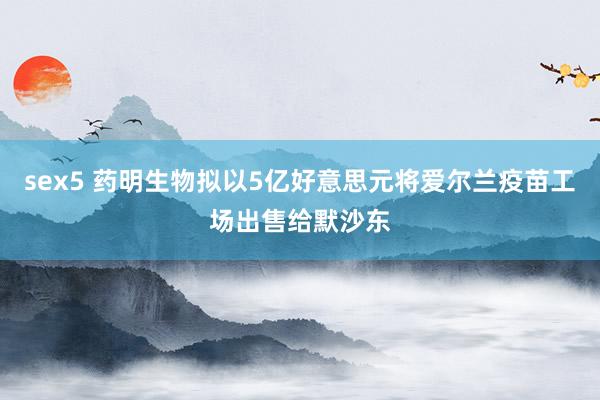 sex5 药明生物拟以5亿好意思元将爱尔兰疫苗工场出售给默沙东