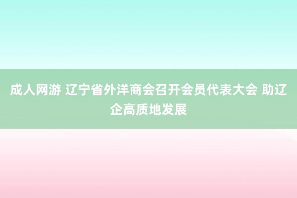 成人网游 辽宁省外洋商会召开会员代表大会 助辽企高质地发展