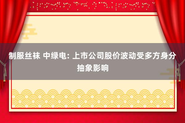 制服丝袜 中绿电: 上市公司股价波动受多方身分抽象影响