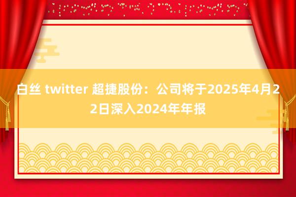 白丝 twitter 超捷股份：公司将于2025年4月22日深入2024年年报