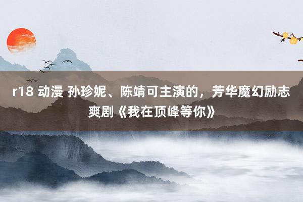 r18 动漫 孙珍妮、陈靖可主演的，芳华魔幻励志爽剧《我在顶峰等你》