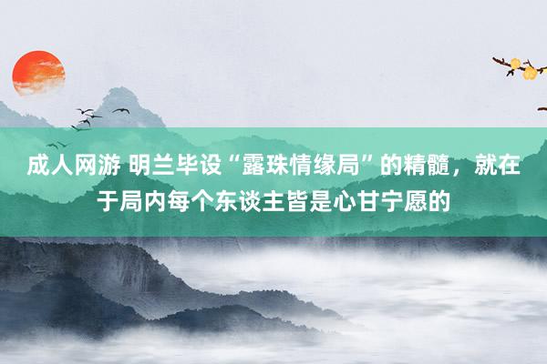 成人网游 明兰毕设“露珠情缘局”的精髓，就在于局内每个东谈主皆是心甘宁愿的