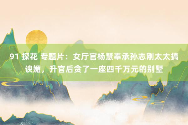 91 探花 专题片：女厅官杨慧奉承孙志刚太太搞谀媚，升官后贪了一座四千万元的别墅