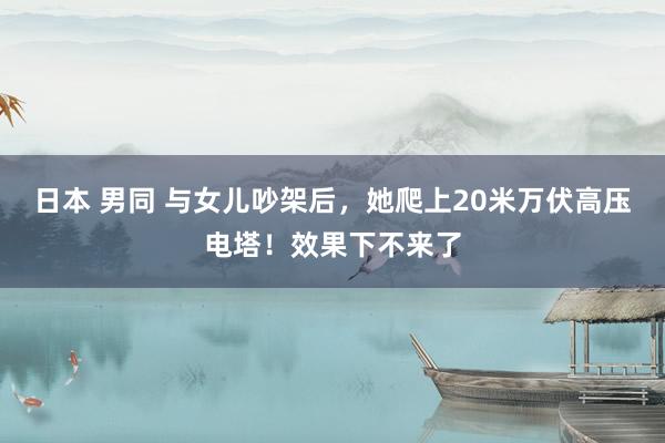 日本 男同 与女儿吵架后，她爬上20米万伏高压电塔！效果下不来了