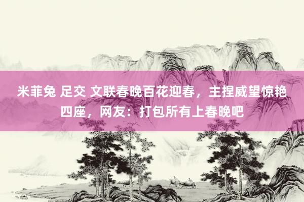 米菲兔 足交 文联春晚百花迎春，主捏威望惊艳四座，网友：打包所有上春晚吧