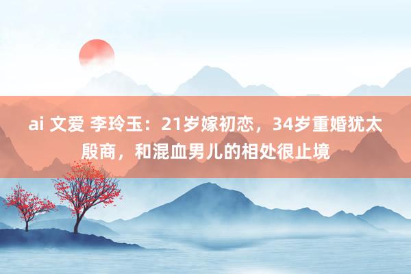 ai 文爱 李玲玉：21岁嫁初恋，34岁重婚犹太殷商，和混血男儿的相处很止境