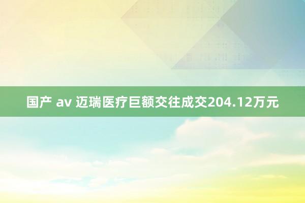 国产 av 迈瑞医疗巨额交往成交204.12万元