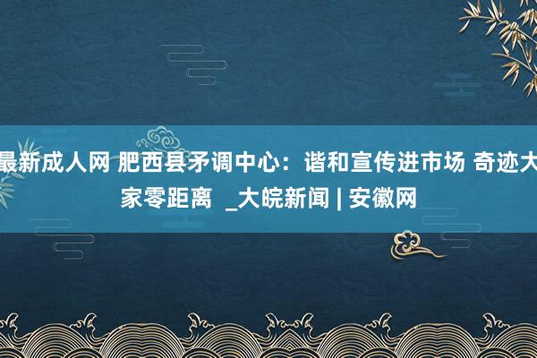 最新成人网 肥西县矛调中心：谐和宣传进市场 奇迹大家零距离  _大皖新闻 | 安徽网