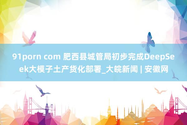 91porn com 肥西县城管局初步完成DeepSeek大模子土产货化部署_大皖新闻 | 安徽网