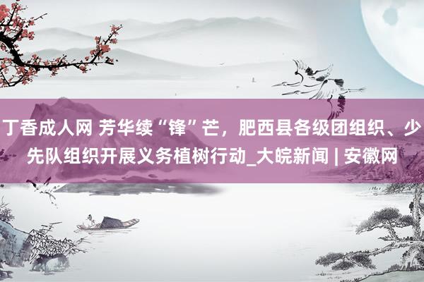 丁香成人网 芳华续“锋”芒，肥西县各级团组织、少先队组织开展义务植树行动_大皖新闻 | 安徽网