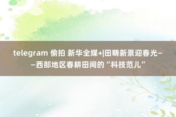 telegram 偷拍 新华全媒+|田畴新景迎春光——西部地区春耕田间的“科技范儿”