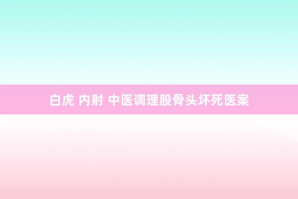 白虎 内射 中医调理股骨头坏死医案