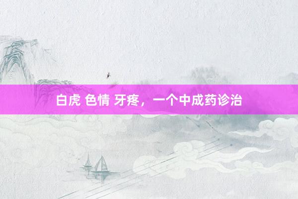 白虎 色情 牙疼，一个中成药诊治