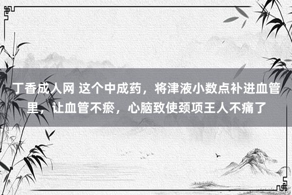 丁香成人网 这个中成药，将津液小数点补进血管里，让血管不瘀，心脑致使颈项王人不痛了