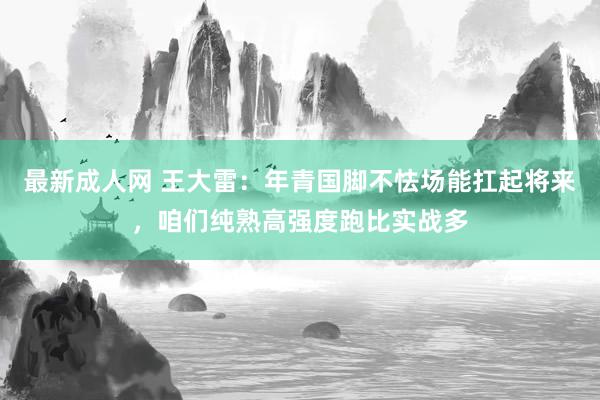 最新成人网 王大雷：年青国脚不怯场能扛起将来，咱们纯熟高强度跑比实战多