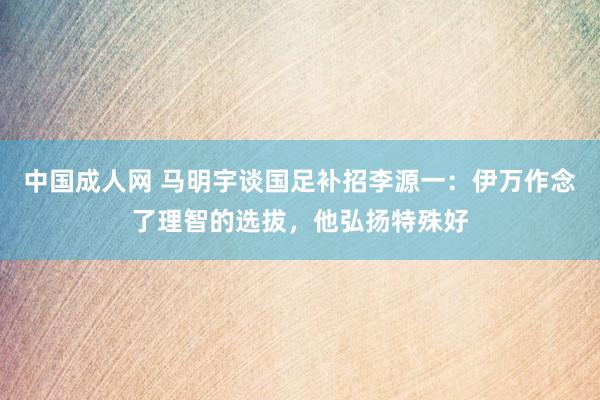 中国成人网 马明宇谈国足补招李源一：伊万作念了理智的选拔，他弘扬特殊好
